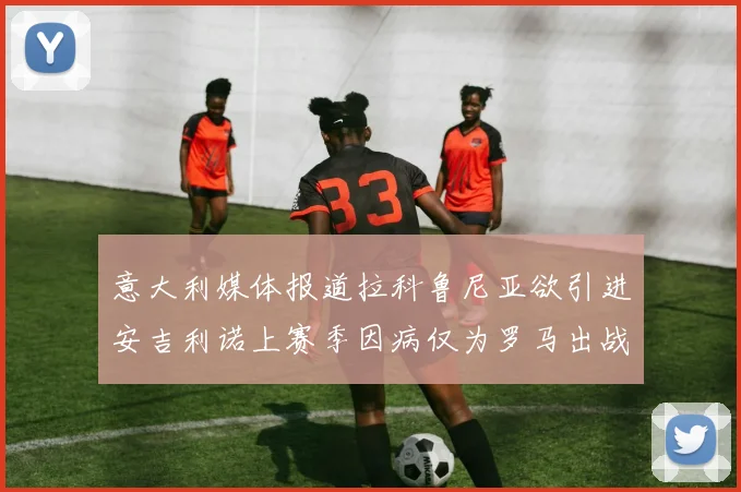 意大利媒体报道拉科鲁尼亚欲引进安吉利诺上赛季因病仅为罗马出战9场