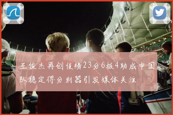 王俊杰再创佳绩23分6板4助成中国队稳定得分利器引发媒体关注