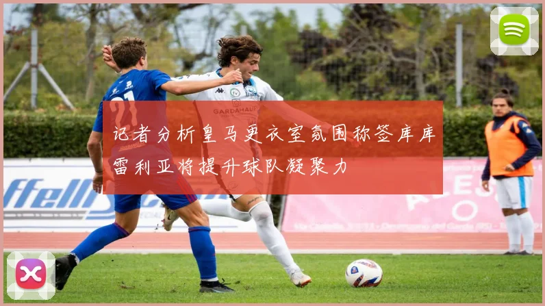 记者分析皇马更衣室氛围称签库库雷利亚将提升球队凝聚力
