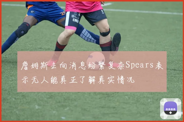 詹姆斯去向消息纷繁复杂Spears表示无人能真正了解真实情况