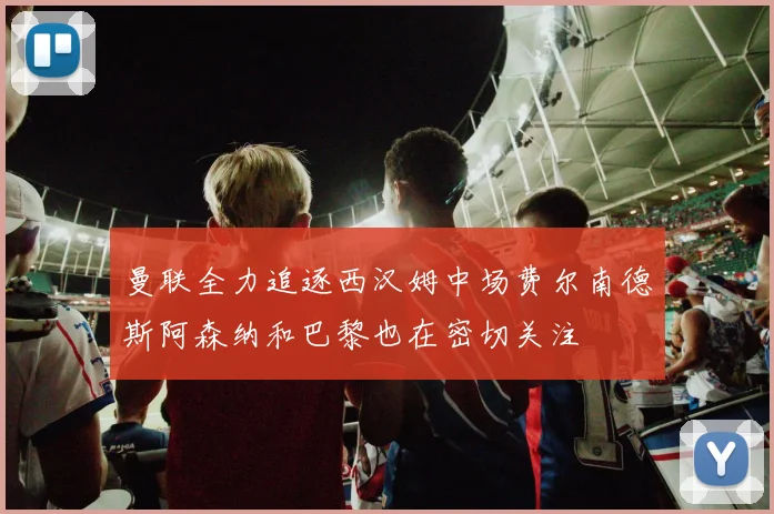 曼联全力追逐西汉姆中场费尔南德斯阿森纳和巴黎也在密切关注