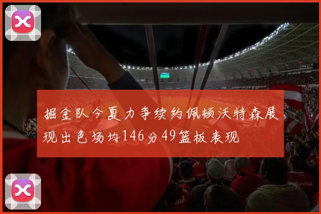 掘金队今夏力争续约佩顿沃特森展现出色场均146分49篮板表现