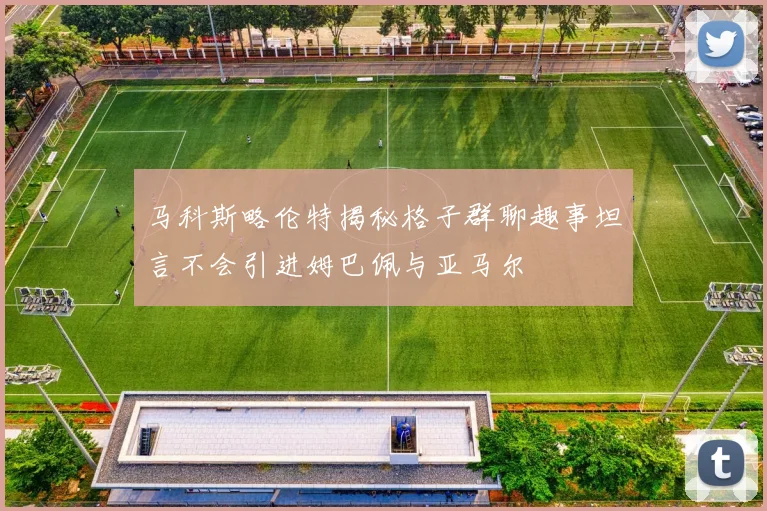 马科斯略伦特揭秘格子群聊趣事坦言不会引进姆巴佩与亚马尔