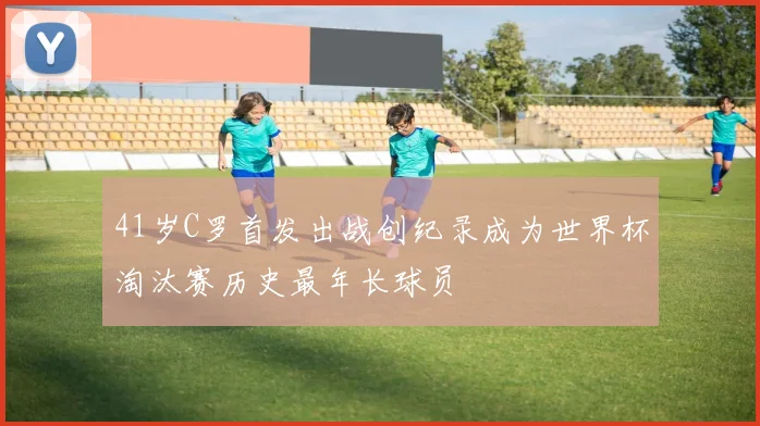 41岁C罗首发出战创纪录成为世界杯淘汰赛历史最年长球员