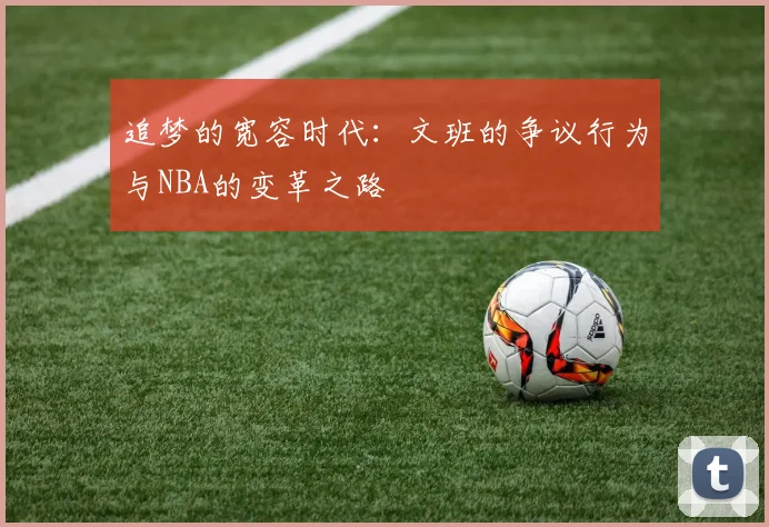 追梦的宽容时代：文班的争议行为与NBA的变革之路