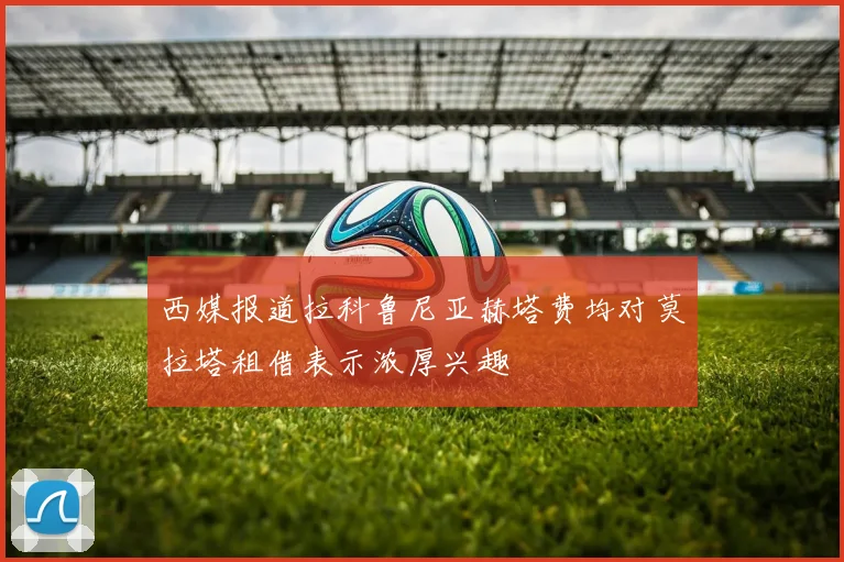 西媒报道拉科鲁尼亚赫塔费均对莫拉塔租借表示浓厚兴趣