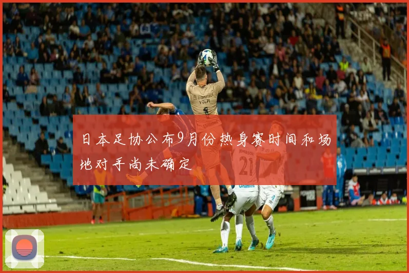日本足协公布9月份热身赛时间和场地对手尚未确定