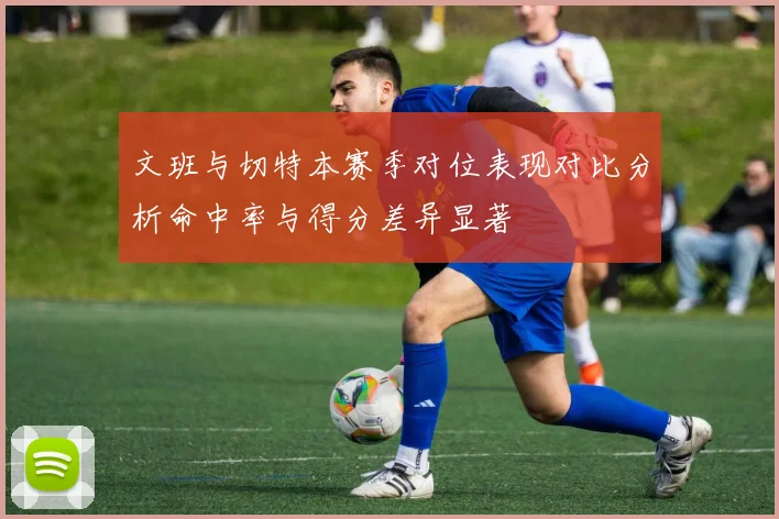 文班与切特本赛季对位表现对比分析命中率与得分差异显著