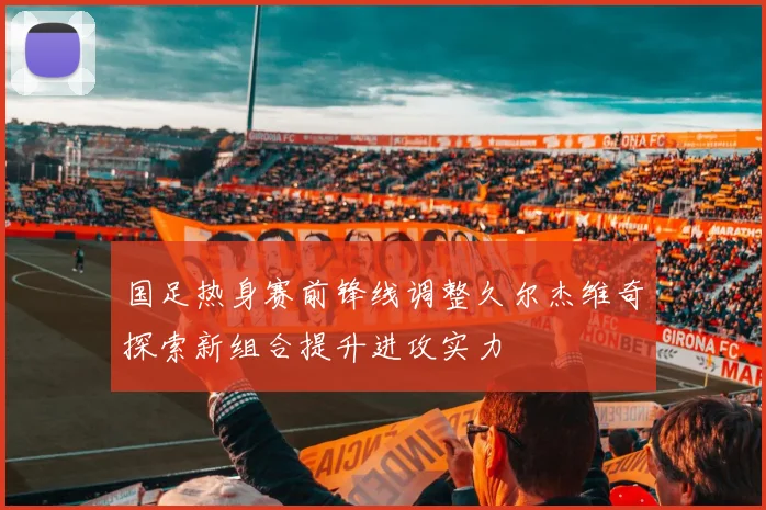 国足热身赛前锋线调整久尔杰维奇探索新组合提升进攻实力