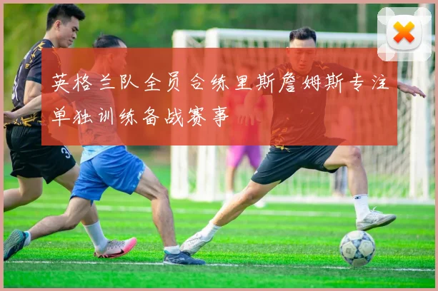 英格兰队全员合练里斯詹姆斯专注单独训练备战赛事