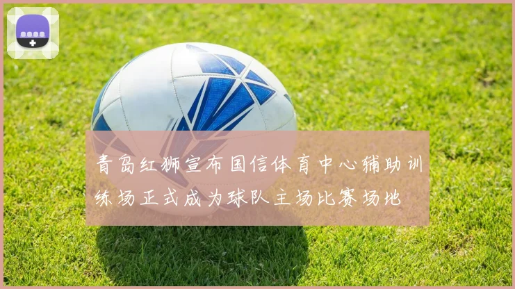 青岛红狮宣布国信体育中心辅助训练场正式成为球队主场比赛场地