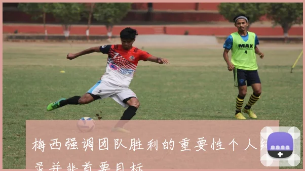 梅西强调团队胜利的重要性个人纪录并非首要目标