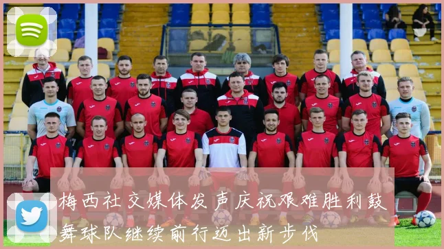 梅西社交媒体发声庆祝艰难胜利鼓舞球队继续前行迈出新步伐
