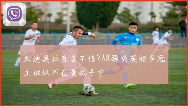 瓜迪奥拉直言不信VAR强调英超争冠主动权不在曼城手中