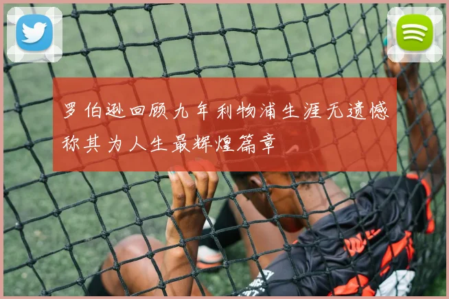 罗伯逊回顾九年利物浦生涯无遗憾称其为人生最辉煌篇章