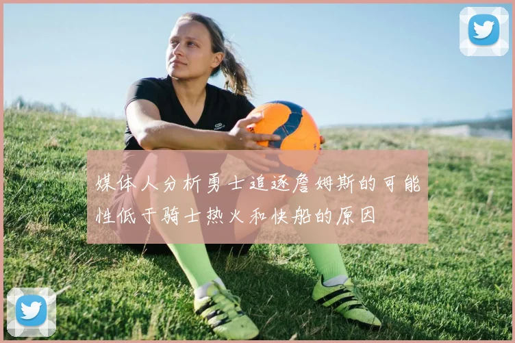媒体人分析勇士追逐詹姆斯的可能性低于骑士热火和快船的原因