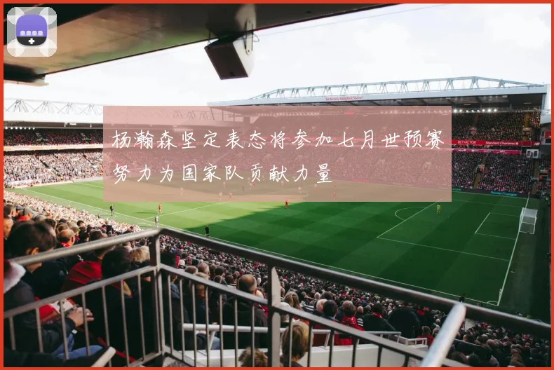 杨瀚森坚定表态将参加七月世预赛努力为国家队贡献力量