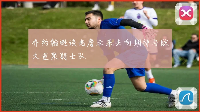 乔约翰逊谈老詹未来去向期待与欧文重聚骑士队