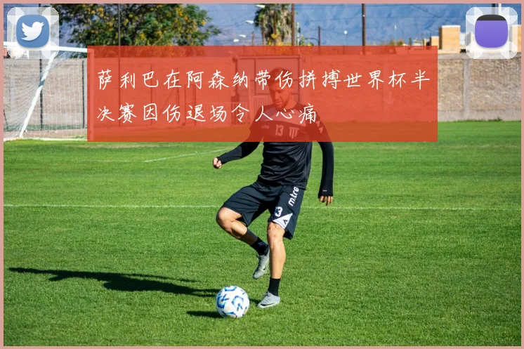 萨利巴在阿森纳带伤拼搏世界杯半决赛因伤退场令人心痛