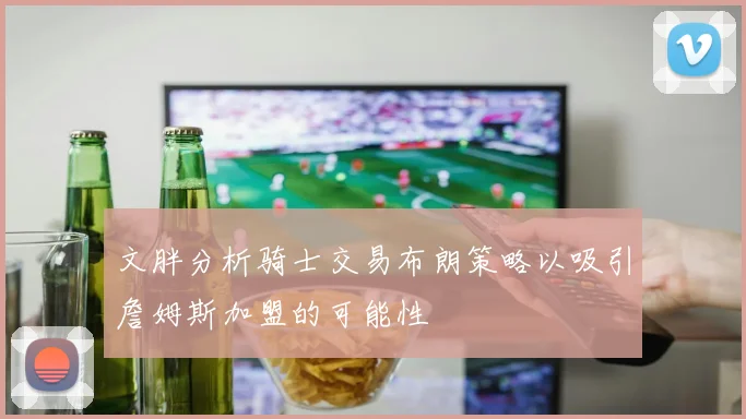 文胖分析骑士交易布朗策略以吸引詹姆斯加盟的可能性