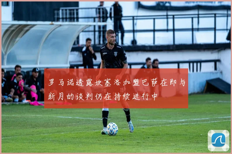 罗马诺透露坎塞洛加盟巴萨在即与新月的谈判仍在持续进行中