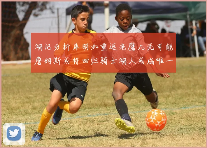 湖记分析库明加重返老鹰几无可能詹姆斯或将回归骑士湖人或成唯一选择