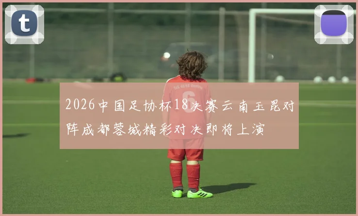 2026中国足协杯18决赛云南玉昆对阵成都蓉城精彩对决即将上演