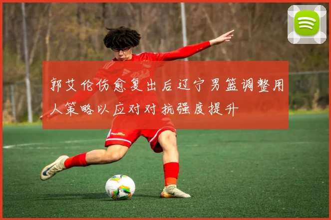 郭艾伦伤愈复出后辽宁男篮调整用人策略以应对对抗强度提升