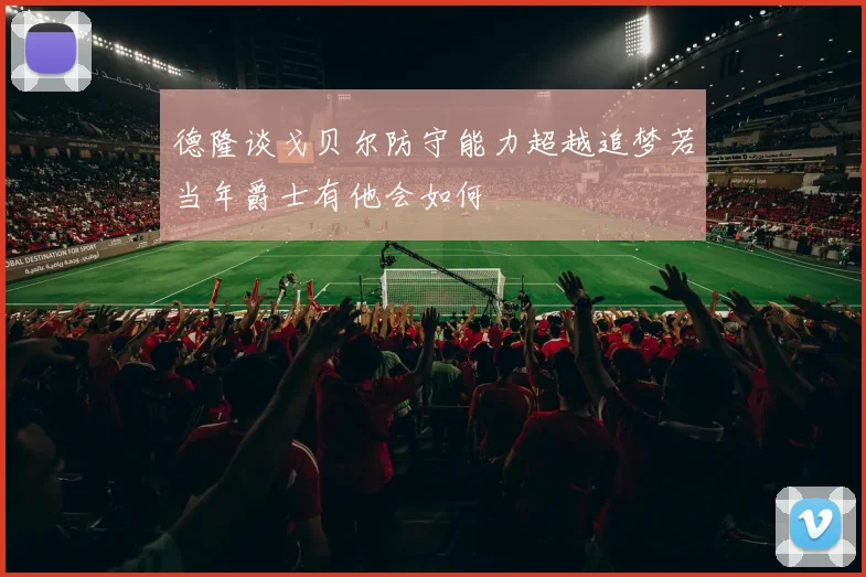 德隆谈戈贝尔防守能力超越追梦若当年爵士有他会如何