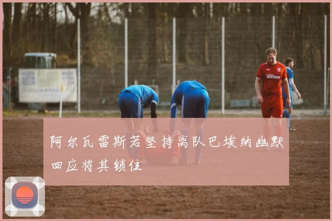 阿尔瓦雷斯若坚持离队巴埃纳幽默回应将其锁住