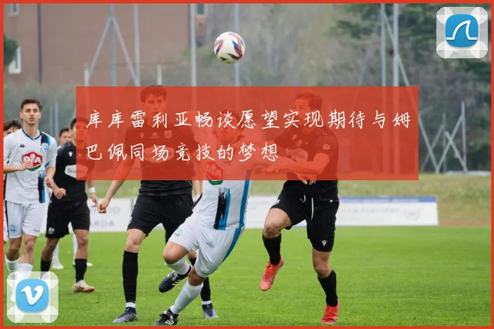 库库雷利亚畅谈愿望实现期待与姆巴佩同场竞技的梦想