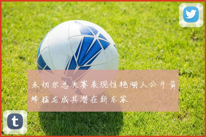 米切尔总决赛表现惊艳湖人公牛黄蜂猛龙成其潜在新东家