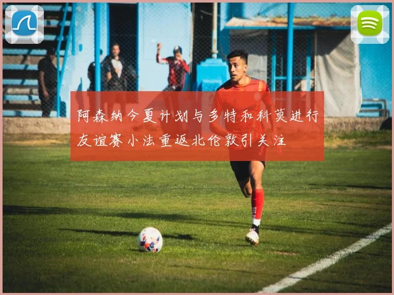 阿森纳今夏计划与多特和科莫进行友谊赛小法重返北伦敦引关注