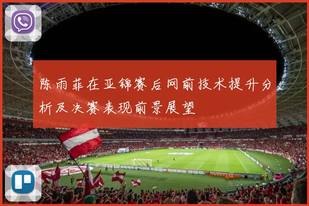 陈雨菲在亚锦赛后网前技术提升分析及决赛表现前景展望
