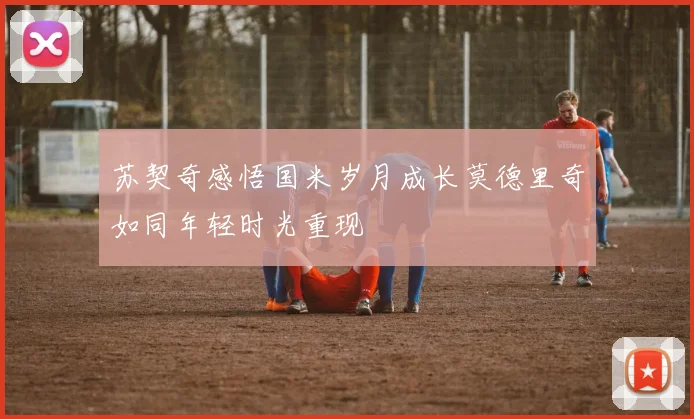 苏契奇感悟国米岁月成长莫德里奇如同年轻时光重现