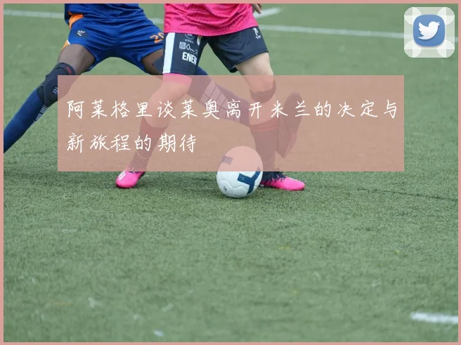 阿莱格里谈莱奥离开米兰的决定与新旅程的期待